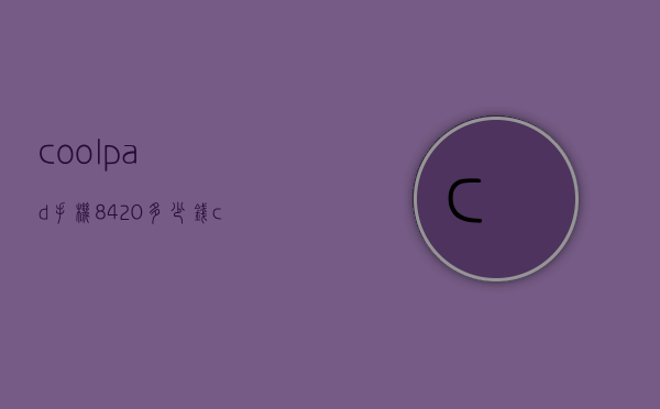 coolpad手机8420多少钱（coolpad8702的手机）