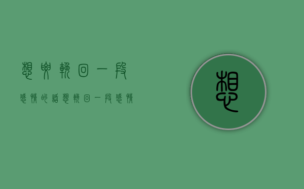 想要挽回一段感情的话（想挽回一段感情的短话，不要轻易说放弃！）