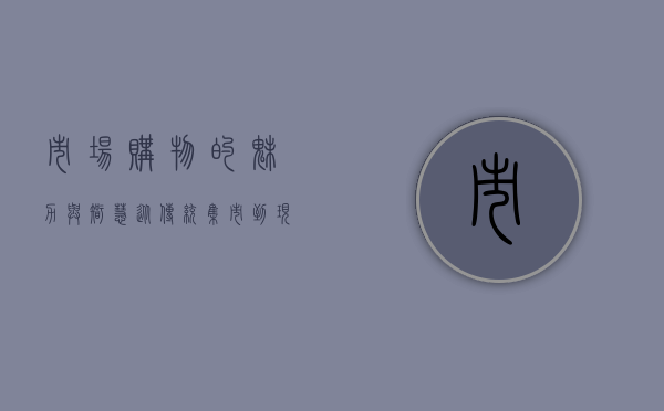 市场购物的魅力与智慧，从传统集市到现代商超的消费体验