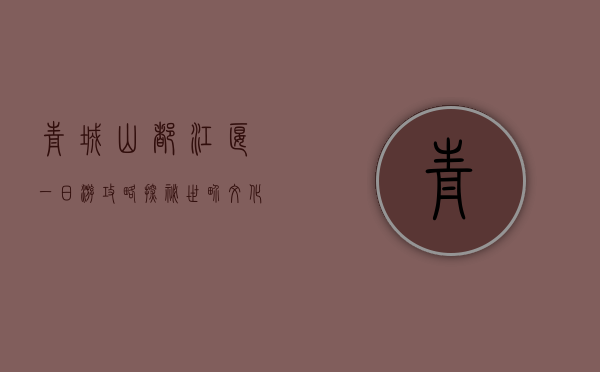 青城山都江堰一日游攻略，探秘世界文化遗产的绝美风光