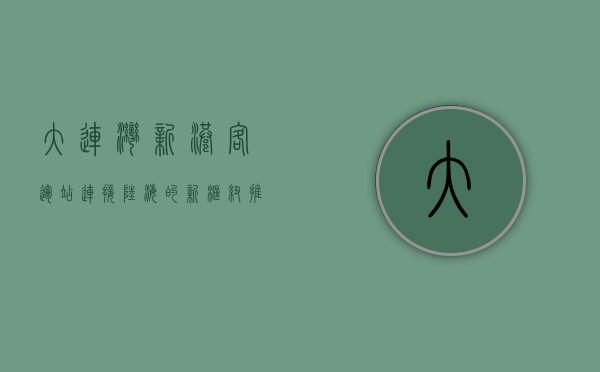 大连湾新港客运站，连接陆海的新枢纽，推动区域经济腾飞