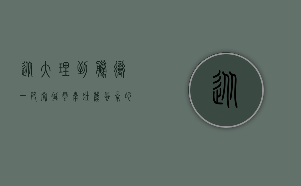从大理到腾冲，一段穿越云南壮丽风景的汽车之旅