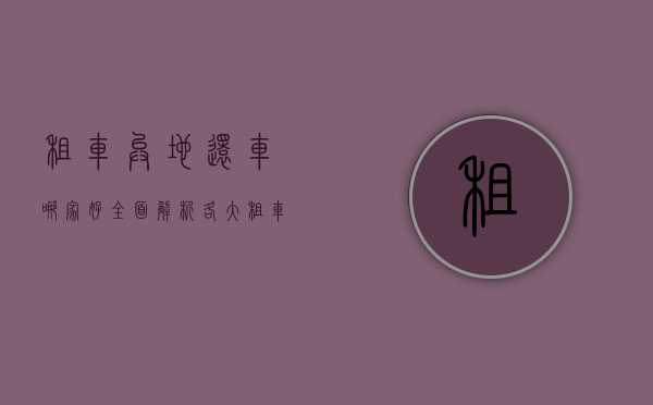 租车异地还车哪家好？全面解析各大租车平台服务与优势