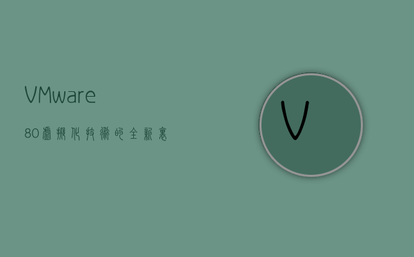 VMware 8.0，虚拟化技术的全新里程碑