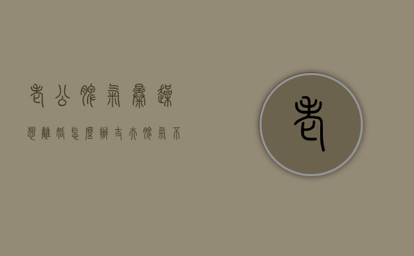 老公脾气暴躁想离婚怎么办（丈夫脾气不好，想离婚怎么办？）