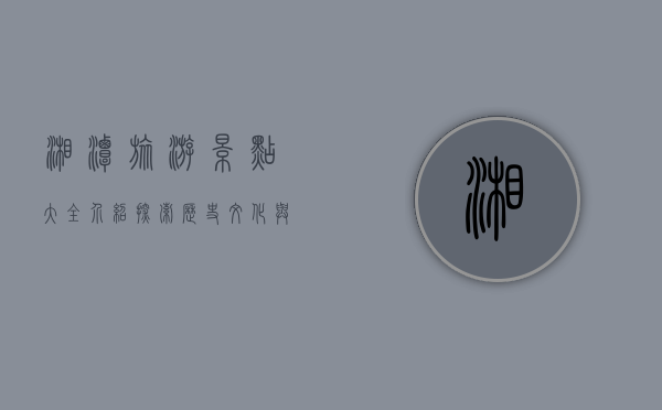 湘潭旅游景点大全介绍，探索历史文化与自然风光的完美融合