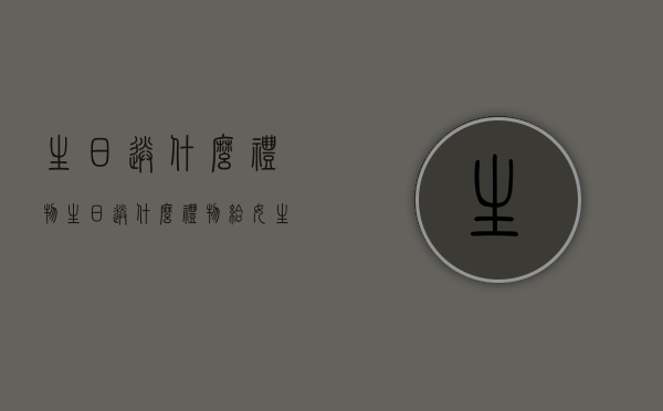 生日送什么礼物（生日送什么礼物给女生好学生党）