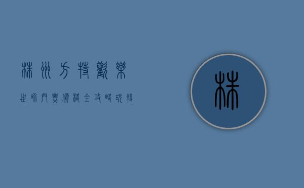 株洲方特欢乐世界门票价格全攻略，玩转奇幻乐园的必备指南