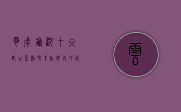 云南旅游十大必去景点，探索自然与文化的瑰宝