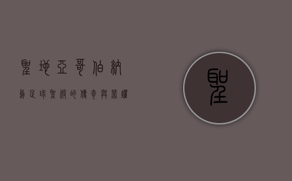 圣地亚哥伯纳乌，足球圣殿的传奇与荣耀