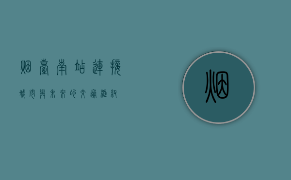 烟台南站，连接城市与未来的交通枢纽