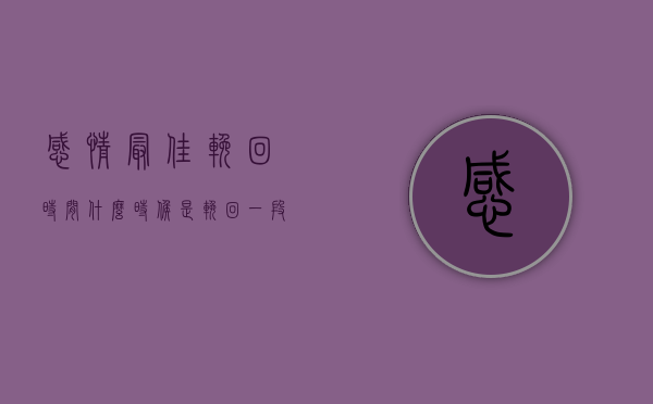 感情最佳挽回时间（什么时候是挽回一段感情的最佳时机？）