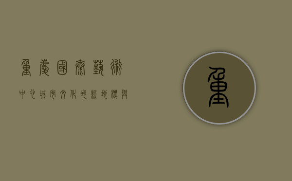 重庆国泰艺术中心，城市文化的新地标与艺术殿堂