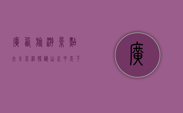 广西旅游景点大全介绍，探秘山水甲天下的壮美风光