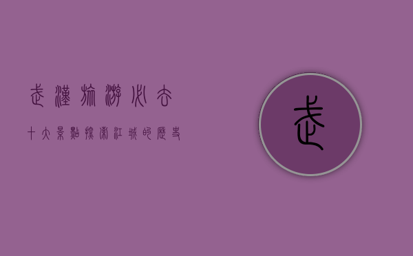 武汉旅游必去十大景点，探索江城的历史与魅力
