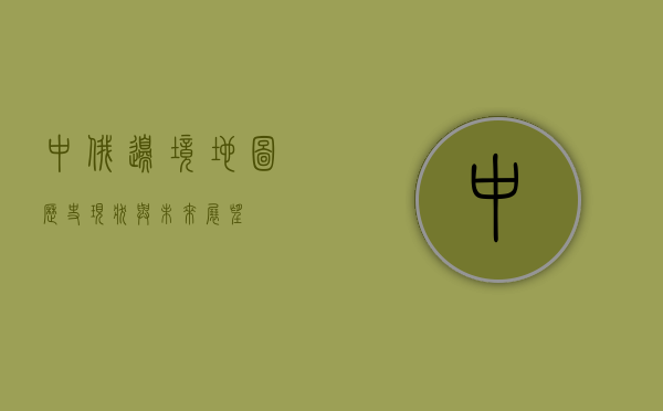 中俄边境地图，历史、现状与未来展望