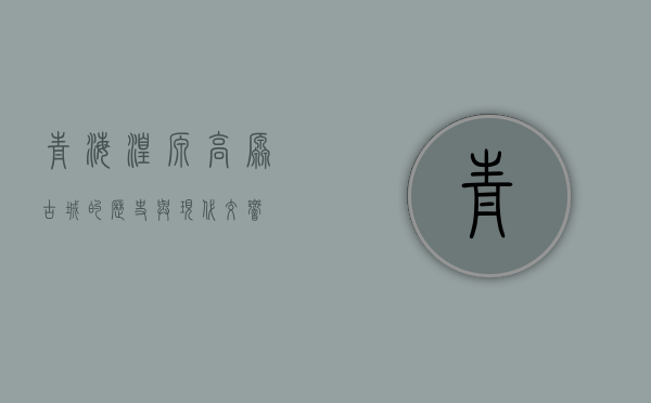 青海湟源，高原古城的历史与现代交响
