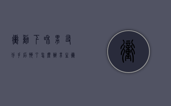 冲动下和男友分手后悔了怎么办（男生冲动分手多久后悔）