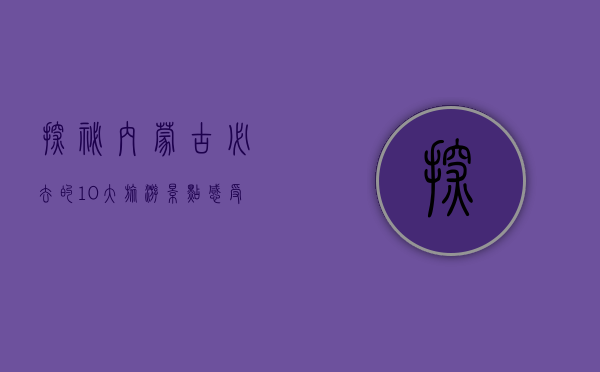探秘内蒙古，必去的10大旅游景点，感受草原与沙漠的壮美