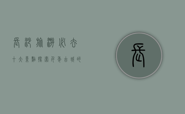 长沙旅游必去十大景点，探索千年古城的魅力