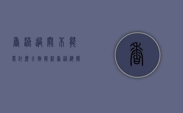 香港过关不能带什么？全面解析香港海关禁限物品清单