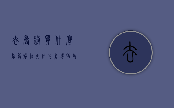 去香港买什么划算，购物天堂的省钱指南