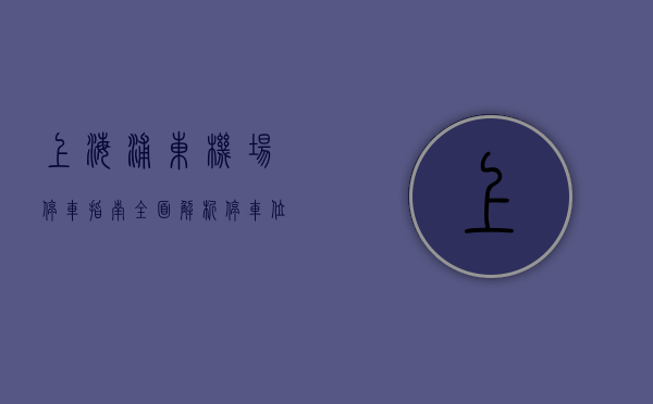 上海浦东机场停车指南，全面解析停车位、费用及实用建议