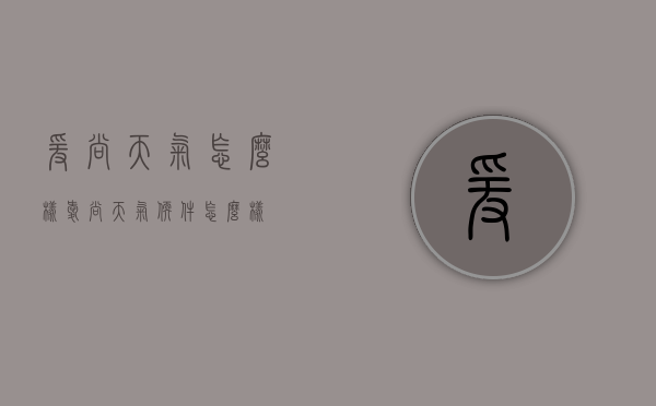 爰尚天气怎么样（爱尚天气软件怎么样）