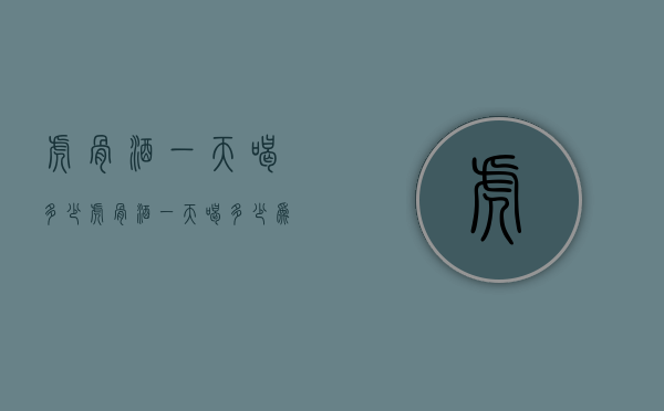 虎骨酒一天喝多少（虎骨酒一天喝多少为好）