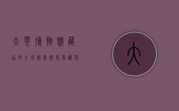 大英博物馆藏品的全球叙事，历史、争议与未来