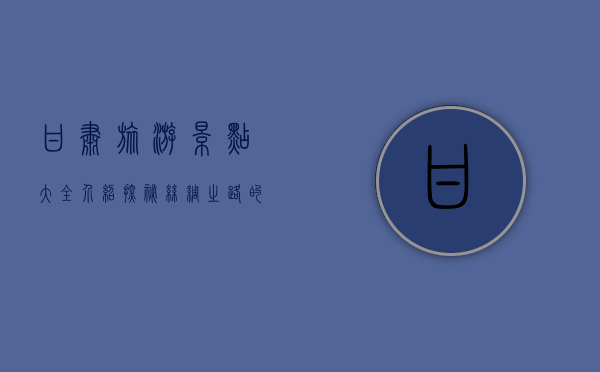 甘肃旅游景点大全介绍，探秘丝绸之路的瑰宝