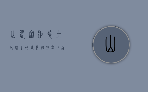 山西窑洞，黄土高原上的建筑智慧与生活美学