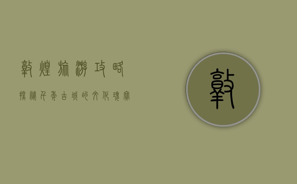 敦煌旅游攻略，探秘千年古城的文化瑰宝