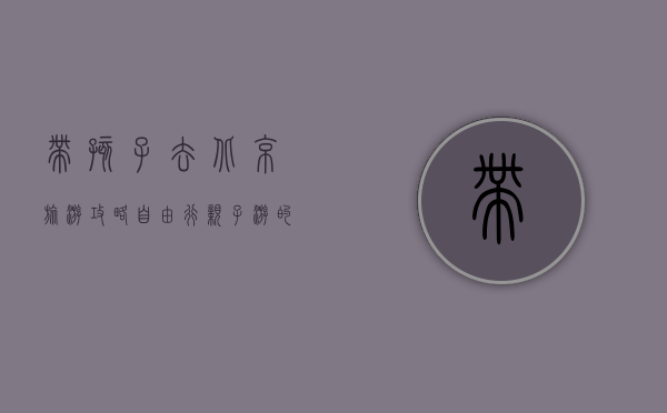 带孩子去北京旅游攻略自由行，亲子游的完美指南