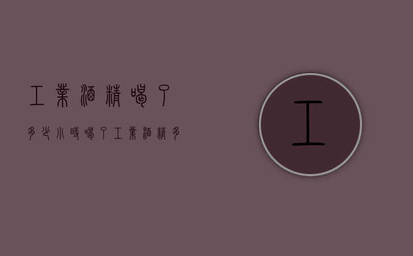 工业酒精喝了多少小时（喝了工业酒精多久发作）