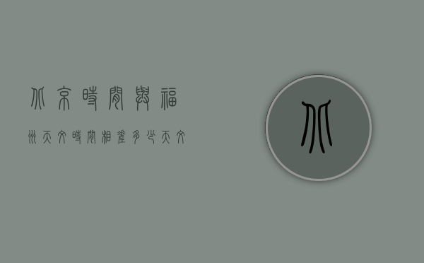 北京时间与福州天文时间相差多少（天文时间和北京时间差多少）