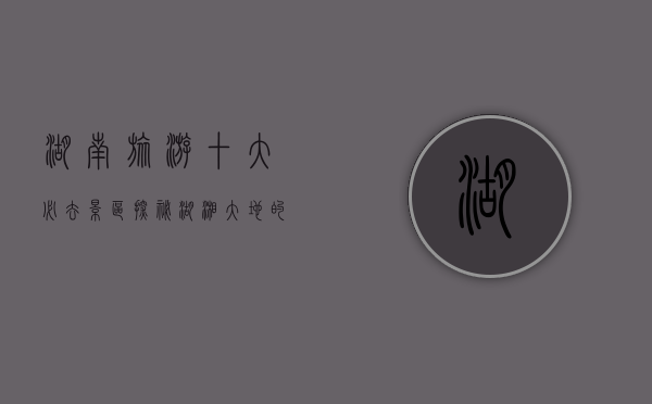 湖南旅游十大必去景区，探秘湖湘大地的自然与人文瑰宝