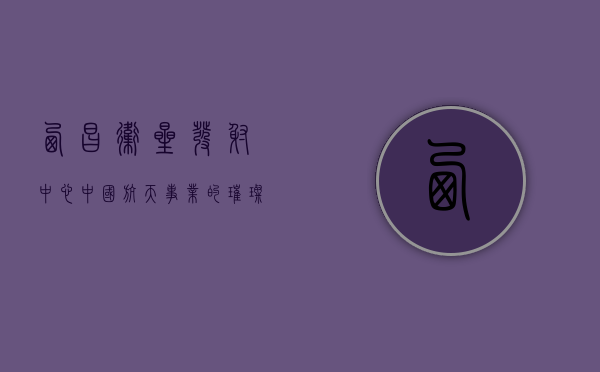西昌卫星发射中心，中国航天事业的璀璨明珠