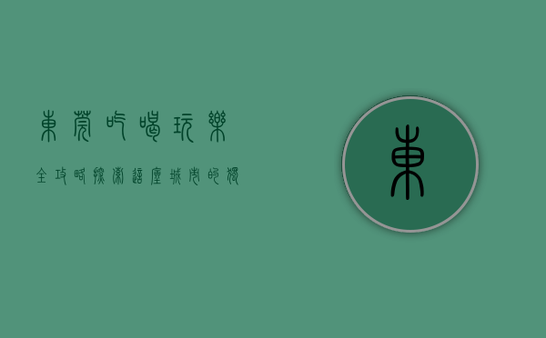 东莞吃喝玩乐全攻略，探索这座城市的独特魅力
