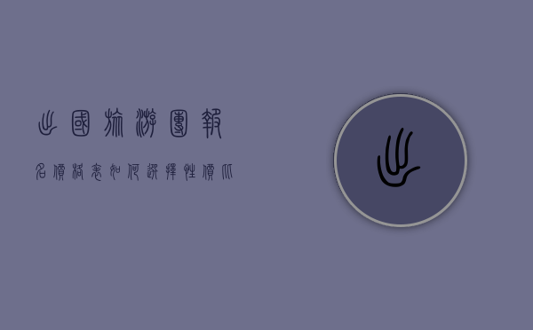 出国旅游团报名价格表，如何选择性价比最高的旅行团？