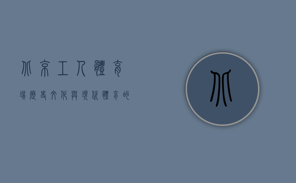 北京工人体育场，历史、文化与现代体育的融合