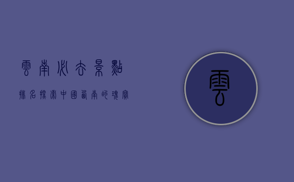 云南必去景点排名，探索中国西南的瑰宝