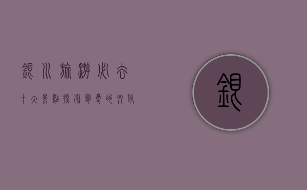 银川旅游必去十大景点，探索宁夏的文化与自然之美