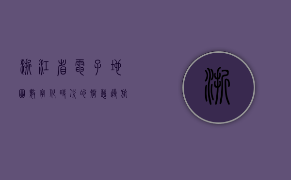 浙江省电子地图，数字化时代的智慧导航与地理信息服务