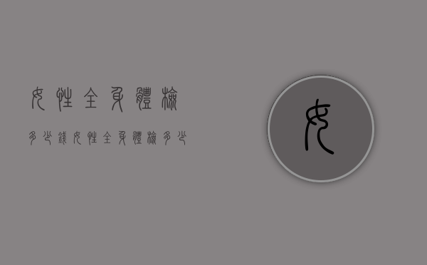 女性全身体检多少钱（女性全身体检多少钱左右）