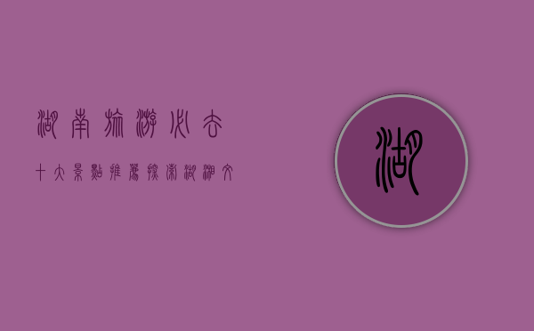 湖南旅游必去十大景点推荐，探索湖湘文化的魅力之旅