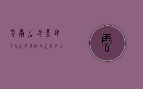 云南省地图，地理、文化与旅游的完美结合