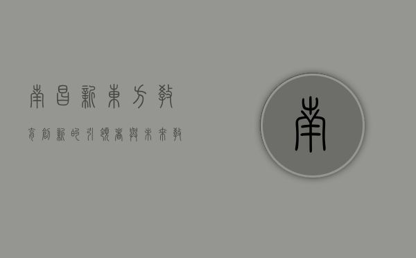 南昌新东方，教育创新的引领者与未来教育的探索者