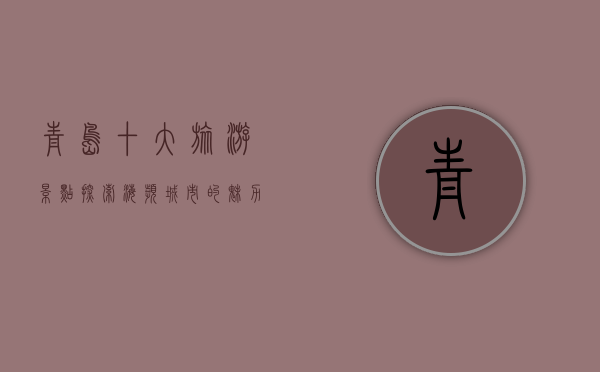 青岛十大旅游景点，探索海滨城市的魅力与历史