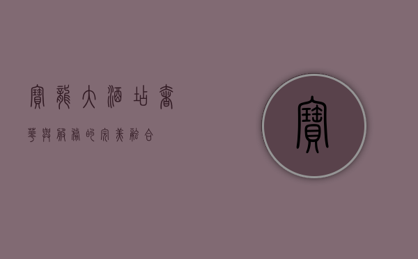 宝龙大酒店，奢华与服务的完美融合